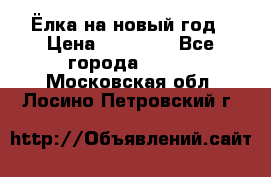 Ёлка на новый год › Цена ­ 30 000 - Все города  »    . Московская обл.,Лосино-Петровский г.